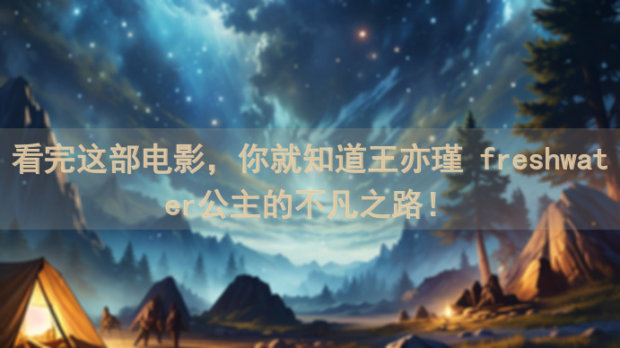 看完这部电影，你就知道王亦瑾 freshwater公主的不凡之路！