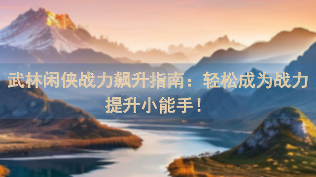 武林闲侠战力飙升指南：轻松成为战力提升小能手！