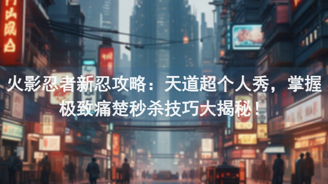 火影忍者新忍攻略：天道超个人秀，掌握极致痛楚秒杀技巧大揭秘！