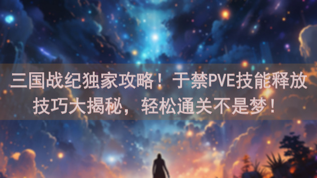 三国战纪独家攻略！于禁PVE技能释放技巧大揭秘，轻松通关不是梦！